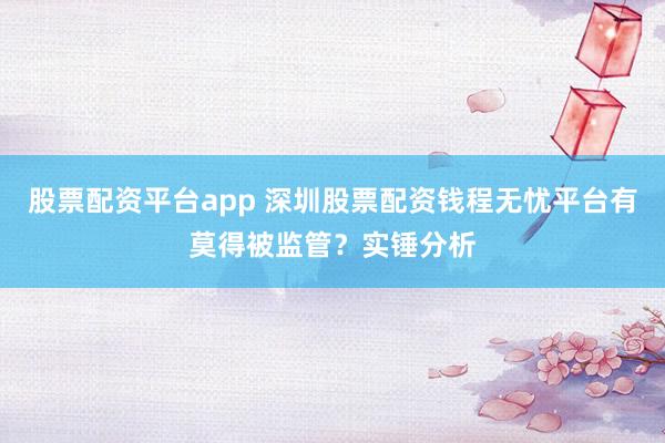 股票配资平台app 深圳股票配资钱程无忧平台有莫得被监管？实锤分析