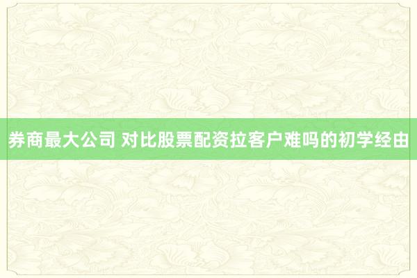 券商最大公司 对比股票配资拉客户难吗的初学经由
