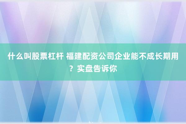 什么叫股票杠杆 福建配资公司企业能不成长期用？实盘告诉你