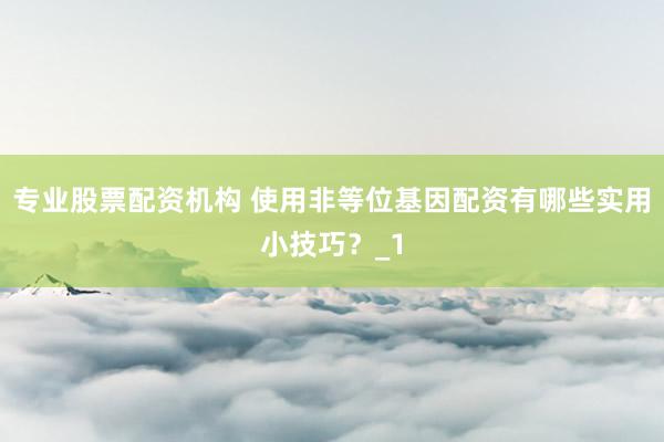 专业股票配资机构 使用非等位基因配资有哪些实用小技巧？_1