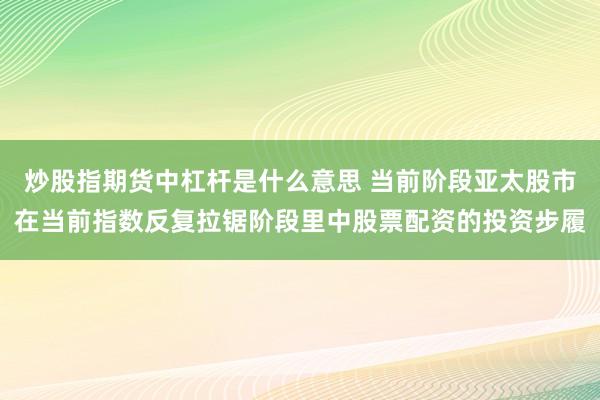 炒股指期货中杠杆是什么意思 当前阶段亚太股市在当前指数反复拉锯阶段里中股票配资的投资步履