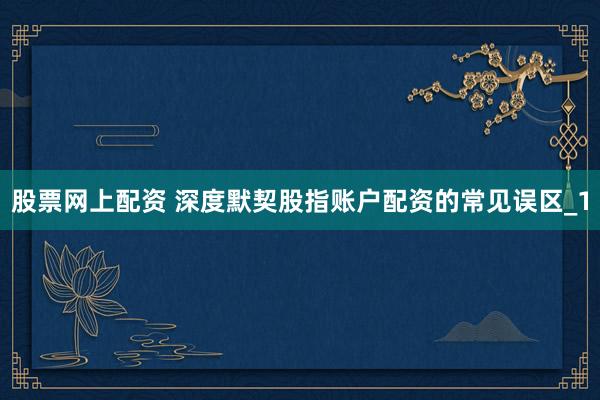 股票网上配资 深度默契股指账户配资的常见误区_1